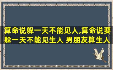 算命说躲一天不能见人,算命说要躲一天不能见生人 男朋友算生人吗